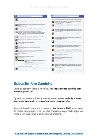 Alex Vargas – Guia Para O Empreendedorismo Digital
Conheça O Passo A Passo Para Seu Negócio Online De Sucesso
Existe Sim Um Caminho
Olha, eu sei bem como é no início, ficar totalmente perdido sem
saber o que fazer...
Quando eu comecei foi exatamente assim, passei mais de 4 anos
tentando, tentando e tentando e nada de resultados.
Ao contrário do que muitos pensam, não foi nada fácil, se eu fosse
te contar tudo o que eu passei para chegar até aqui, pode pegar um
lenço e um balde que ia começar a choradeira…
 