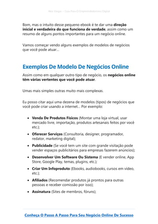 Alex Vargas – Guia Para O Empreendedorismo Digital
Conheça O Passo A Passo Para Seu Negócio Online De Sucesso
Bom, mas o intuito desse pequeno ebook é te dar uma direção
inicial e verdadeira do que funciona de verdade, assim como um
resumo de alguns pontos importantes para um negócio online.
Vamos começar vendo alguns exemplos de modelos de negócios
que você pode atuar…
Exemplos De Modelo De Negócios Online
Assim como em qualquer outro tipo de negócio, os negócios online
têm várias vertentes que você pode atuar.
Umas mais simples outras muito mais complexas.
Eu posso citar aqui uma dezena de modelos (tipos) de negócios que
você pode criar usando a internet… Por exemplo:
• Venda De Produtos Físicos (Montar uma loja virtual, usar
mercado livre, importação, produtos artesanais feitos por você
etc.);
• Oferecer Serviços (Consultoria, designer, programador,
redator, marketing digital);
• Publicidade (Se você tem um site com grande visitação pode
vender espaços publicitários para empresas fazerem anúncios);
• Desenvolver Um Software Ou Sistema (E vender online, App
Store, Google Play, temas, plugins, etc.);
• Criar Um Infoproduto (Ebooks, audiobooks, cursos em vídeo,
etc.);
• Afiliados (Recomendar produtos já prontos para outras
pessoas e receber comissão por isso);
• Assinatura (Sites de membros, fóruns);
 