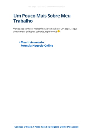 Alex Vargas – Guia Para O Empreendedorismo Digital
Conheça O Passo A Passo Para Seu Negócio Online De Sucesso
Um Pouco Mais Sobre Meu
Trabalho
Vamos nos conhecer melhor? Então vamos bater um papo... segue
abaixo meus principais contatos, espero você !
Meu treinamento:
Formula Negocio Online
 