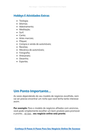 Alex Vargas – Guia Para O Empreendedorismo Digital
Conheça O Passo A Passo Para Seu Negócio Online De Sucesso
Hobbys E Atividades Extras
• Teologia;
• Idiomas;
• Adestramento;
• Meditação;
• Surf;
• Canto;
• Artes marciais;
• Pôquer;
• Compra e venda de automóveis;
• Receitas;
• Mecânica de automóveis;
• Fotografia;
• Artesanato;
• Desenho;
• Esportes.
Um Ponto Importante…
As vezes dependendo do seu modelo de negócios escolhido, nem
vai ser preciso encontrar um nicho que você tenha tanto interesse
assim.
Por exemplo: Para o modelo de negócios afiliados com anúncios,
você pode simplesmente escolher um bom produto para promover
e pronto… só isso... seu negócio online está pronto.
 