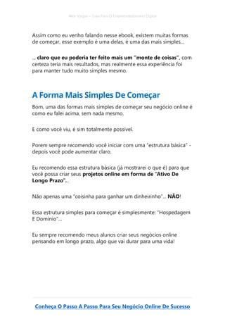 Alex Vargas – Guia Para O Empreendedorismo Digital
Conheça O Passo A Passo Para Seu Negócio Online De Sucesso
Assim como eu venho falando nesse ebook, existem muitas formas
de começar, esse exemplo é uma delas, é uma das mais simples…
... claro que eu poderia ter feito mais um “monte de coisas”, com
certeza teria mais resultados, mas realmente essa experiência foi
para manter tudo muito simples mesmo.
A Forma Mais Simples De Começar
Bom, uma das formas mais simples de começar seu negócio online é
como eu falei acima, sem nada mesmo.
E como você viu, é sim totalmente possível.
Porem sempre recomendo você iniciar com uma “estrutura básica” -
depois você pode aumentar claro.
Eu recomendo essa estrutura básica (já mostrarei o que é) para que
você possa criar seus projetos online em forma de “Ativo De
Longo Prazo”...
Não apenas uma “coisinha para ganhar um dinheirinho”... NÃO!
Essa estrutura simples para começar é simplesmente: “Hospedagem
E Domínio”...
Eu sempre recomendo meus alunos criar seus negócios online
pensando em longo prazo, algo que vai durar para uma vida!
 