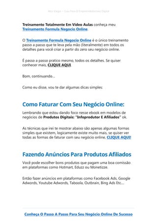 Alex Vargas – Guia Para O Empreendedorismo Digital
Conheça O Passo A Passo Para Seu Negócio Online De Sucesso
Treinamento Totalmente Em Vídeo Aulas conheça meu
Treinamento Formula Negocio Online.
O Treinamento Formula Negocio Online é o único treinamento
passo a passo que te leva pela mão (literalmente) em todos os
detalhes para você criar a partir do zero seu negócio online.
É passo a passo pratico mesmo, todos os detalhes. Se quiser
conhecer mais, CLIQUE AQUI.
Bom, continuando…
Como eu disse, vou te dar algumas dicas simples:
Como Faturar Com Seu Negócio Online:
Lembrando que estou dando foco nesse ebook em modelos de
negócios de Produtos Digitais: “Infoprodutor E Afiliados” ok.
As técnicas que irei te mostrar abaixo são apenas algumas formas
simples que existem, logicamente existe muito mais, se quiser ver
todas as formas de faturar com seu negócio online, CLIQUE AQUI!
Fazendo Anúncios Para Produtos Afiliados
Você pode escolher bons produtos que pagam uma boa comissão
em plataformas como Hotmart, Eduzz ou Monetizze.
Então fazer anúncios em plataformas como Facebook Ads, Google
Adwords, Youtube Adwords, Taboola, Outbrain, Bing Ads Etc....
 