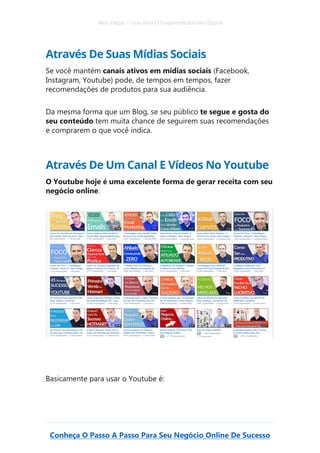 Alex Vargas – Guia Para O Empreendedorismo Digital
Conheça O Passo A Passo Para Seu Negócio Online De Sucesso
Através De Suas Mídias Sociais
Se você mantém canais ativos em mídias sociais (Facebook,
Instagram, Youtube) pode, de tempos em tempos, fazer
recomendações de produtos para sua audiência.
Da mesma forma que um Blog, se seu público te segue e gosta do
seu conteúdo tem muita chance de seguirem suas recomendações
e comprarem o que você indica.
Através De Um Canal E Vídeos No Youtube
O Youtube hoje é uma excelente forma de gerar receita com seu
negócio online.
Basicamente para usar o Youtube é:
 