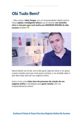 Alex Vargas – Guia Para O Empreendedorismo Digital
Conheça O Passo A Passo Para Seu Negócio Online De Sucesso
Olá Tudo Bem?
... Meu nome é Alex Vargas, sou um empreendedor digital serial e
nessa rápida e inteligente leitura vou te mostrar um caminho
claro e real para que você tenha seu NEGÓCIO ONLINE de alto
sucesso também .
Nesse ebook vou te dar uma visão geral, algumas dicas e um passo
a passo simples para que você possa começar, e na verdade saber o
que deve fazer para ter seu negócio online.
Assim como uma visão clara do processo de criação de um
negócio online e estratégias para gerar receita com um
empreendimento online!
 