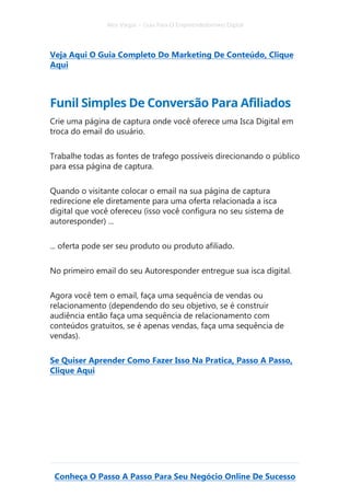 Alex Vargas – Guia Para O Empreendedorismo Digital
Conheça O Passo A Passo Para Seu Negócio Online De Sucesso
Veja Aqui O Guia Completo Do Marketing De Conteúdo, Clique
Aqui
Funil Simples De Conversão Para Afiliados
Crie uma página de captura onde você oferece uma Isca Digital em
troca do email do usuário.
Trabalhe todas as fontes de trafego possíveis direcionando o público
para essa página de captura.
Quando o visitante colocar o email na sua página de captura
redirecione ele diretamente para uma oferta relacionada a isca
digital que você ofereceu (isso você configura no seu sistema de
autoresponder) ...
... oferta pode ser seu produto ou produto afiliado.
No primeiro email do seu Autoresponder entregue sua isca digital.
Agora você tem o email, faça uma sequência de vendas ou
relacionamento (dependendo do seu objetivo, se é construir
audiência então faça uma sequência de relacionamento com
conteúdos gratuitos, se é apenas vendas, faça uma sequência de
vendas).
Se Quiser Aprender Como Fazer Isso Na Pratica, Passo A Passo,
Clique Aqui
 