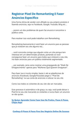 Alex Vargas – Guia Para O Empreendedorismo Digital
Conheça O Passo A Passo Para Seu Negócio Online De Sucesso
Registrar Pixel De Remarketing E Fazer
Anúncios Especifico
Uma forma ótima de vender com afiliado ou seu próprio produto é
fazendo anúncios, seja no Facebook, Google, Youtube, Bing etc....
... porem um dos problemas de quem faz anuncio é encontrar o
público certo.
Para resolver isso você pode trabalhar com Remarketing.
Remarketing basicamente é você fazer um anuncio para as pessoas
que já visitaram seu site alguma vez...
... você concorda comigo que alguém visita um site porque tem
interesse em um determinado produto, portando se você
conseguisse fazer um anuncio para todos que visitaram o seu site,
iria fazer anúncios para um público totalmente segmentado.
... por exemplo, seria como mostrar uma propagando de “Sheik De
Emagrecimento” apenas para “Mulheres Que Querem Emagrecer”.
Para fazer isso é muito simples, basta ir até as plataformas de
anúncios (Facebook, Google/Youtube) pegar o “Pixel De
Remarketing” na sua conta de anúncios e colocar no seu site.
Como isso todos os visitantes do seu site vão ser marcados.
Esse processo é automático e de graça, ou seja, você pode deixar o
Pixel lá no seu site marcando os visitantes e nunca fazer um anuncio
se não quiser.
Se Quiser Aprender Como Fazer Isso Na Pratica, Passo A Passo,
Clique Aqui
 