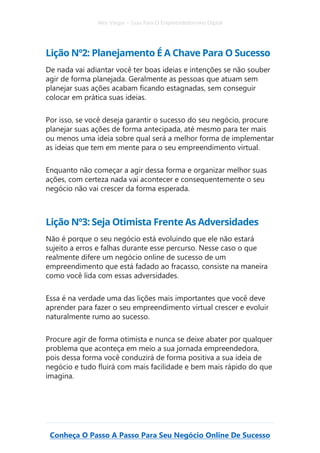Alex Vargas – Guia Para O Empreendedorismo Digital
Conheça O Passo A Passo Para Seu Negócio Online De Sucesso
Lição Nº2: Planejamento É A Chave Para O Sucesso
De nada vai adiantar você ter boas ideias e intenções se não souber
agir de forma planejada. Geralmente as pessoas que atuam sem
planejar suas ações acabam ficando estagnadas, sem conseguir
colocar em prática suas ideias.
Por isso, se você deseja garantir o sucesso do seu negócio, procure
planejar suas ações de forma antecipada, até mesmo para ter mais
ou menos uma ideia sobre qual será a melhor forma de implementar
as ideias que tem em mente para o seu empreendimento virtual.
Enquanto não começar a agir dessa forma e organizar melhor suas
ações, com certeza nada vai acontecer e consequentemente o seu
negócio não vai crescer da forma esperada.
Lição Nº3: Seja Otimista Frente As Adversidades
Não é porque o seu negócio está evoluindo que ele não estará
sujeito a erros e falhas durante esse percurso. Nesse caso o que
realmente difere um negócio online de sucesso de um
empreendimento que está fadado ao fracasso, consiste na maneira
como você lida com essas adversidades.
Essa é na verdade uma das lições mais importantes que você deve
aprender para fazer o seu empreendimento virtual crescer e evoluir
naturalmente rumo ao sucesso.
Procure agir de forma otimista e nunca se deixe abater por qualquer
problema que aconteça em meio a sua jornada empreendedora,
pois dessa forma você conduzirá de forma positiva a sua ideia de
negócio e tudo fluirá com mais facilidade e bem mais rápido do que
imagina.
 