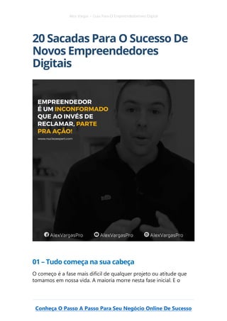 Alex Vargas – Guia Para O Empreendedorismo Digital
Conheça O Passo A Passo Para Seu Negócio Online De Sucesso
20 Sacadas Para O Sucesso De
Novos Empreendedores
Digitais
01 – Tudo começa na sua cabeça
O começo é a fase mais difícil de qualquer projeto ou atitude que
tomamos em nossa vida. A maioria morre nesta fase inicial. E o
 