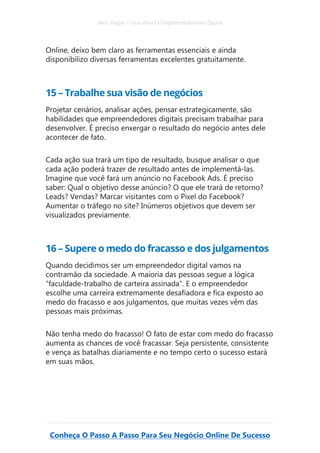 Alex Vargas – Guia Para O Empreendedorismo Digital
Conheça O Passo A Passo Para Seu Negócio Online De Sucesso
Online, deixo bem claro as ferramentas essenciais e ainda
disponibilizo diversas ferramentas excelentes gratuitamente.
15 – Trabalhe sua visão de negócios
Projetar cenários, analisar ações, pensar estrategicamente, são
habilidades que empreendedores digitais precisam trabalhar para
desenvolver. É preciso enxergar o resultado do negócio antes dele
acontecer de fato.
Cada ação sua trará um tipo de resultado, busque analisar o que
cada ação poderá trazer de resultado antes de implementá-las.
Imagine que você fará um anúncio no Facebook Ads. É preciso
saber: Qual o objetivo desse anúncio? O que ele trará de retorno?
Leads? Vendas? Marcar visitantes com o Pixel do Facebook?
Aumentar o tráfego no site? Inúmeros objetivos que devem ser
visualizados previamente.
16 – Supere o medo do fracasso e dos julgamentos
Quando decidimos ser um empreendedor digital vamos na
contramão da sociedade. A maioria das pessoas segue a lógica
“faculdade-trabalho de carteira assinada”. E o empreendedor
escolhe uma carreira extremamente desafiadora e fica exposto ao
medo do fracasso e aos julgamentos, que muitas vezes vêm das
pessoas mais próximas.
Não tenha medo do fracasso! O fato de estar com medo do fracasso
aumenta as chances de você fracassar. Seja persistente, consistente
e vença as batalhas diariamente e no tempo certo o sucesso estará
em suas mãos.
 