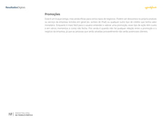 10 MARKETING VIRAL:
DA TEORIA À PRÁTICA
Promoções
Esse é um truque antigo, mas ainda eficaz para certos tipos de negócios. Podem ser descontos no próprio produto
ou serviço da empresa, brindes em geral (ex. sorteio de iPad) ou qualquer outro tipo de crédito que tenha valor
monetário. Enquanto é mais fácil para o usuário entender e valorar uma promoção, esse tipo de ação têm custo
e em vários momentos a conta não fecha. Pior ainda é quando não há qualquer relação entre a promoção e o
negócio da empresa, já que as pessoas que serão atraídas provavelmente não serão potenciais clientes.
 