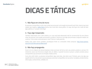 11 MARKETING VIRAL:
DA TEORIA À PRÁTICA
DICASETÁTICAS
1.	 Não fique em cima do muro:
As pessoas compartilham muito mais coisas que provocam uma reação emocional muito forte, mesmo que essa
reação seja negativa. Kathy Sierra ilustrou isso muito bem nesse gráfico: Ou seja, não fique com medo de fazer
algo polêmico e “comprar uma briga”.
2.	 Faça algo inesperado:
Também relacionado com o item anterior, se o que você está oferecendo não for convencional, há uma chance
maior de provocar uma reação emocional no usuários. Pense em criar algo que provoque a seguinte reação nos
usuários: Como esses caras pensaram nisso? Nunca vi nada parecido.
(Saiba mais sobre essas questões psicológicas lendo as conclusões desta pesquisa: http://www.nytimes.
com/2010/02/09/science/09tier.html)
3.	 Não faça propaganda:
Esse é um erro clássico de várias empresas: tentar promover de forma viral o seu próprio produto ou serviço. Em
raríssimos casos isso funciona (a Apple seria um deles), e quando funciona é porque o próprio produto possui
componentes que provocam as emoções citadas acima.
Como diria Seth Godin, as pessoas compartilham algo sobre elas, não sobre você. Portanto, para criar algo que
espalhedeformaviral,pensenoqueaspessoascostumamcompartilharcomasoutras:novidades,entretenimento,
informação, conhecimento, utilidade, etc.
 