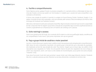 12 MARKETING VIRAL:
DA TEORIA À PRÁTICA
4.	 Facilite o compartilhamento:
Como falamos acima, qualquer fricção no processo atrapalha o K, e portanto diminui a efetividade do loop viral.
Uma das fricções comuns que podem ser minimizadas é o trabalho que o usuário tem para compartilhar o seu
conteúdo ou ferramenta.
A forma mais simples de ajudá-lo é inserindo os widgets de Social Sharing (Twitter, Facebook, Google +1) na
página. Há ainda formas mais avançadas, como por exemplo pedir acesso à lista de endereços do email ou lista
de amigos do Facebook (via Facebook Connect).
Alémdisso,nãohesiteempedirparaopessoalcompartilhar.Algunsestudoscomprovamqueissotemacapacidade
de “dar o empurrão final” em alguém que já tinha a intenção de compartilhar algo e aumenta significativamente os
números, especialmente se a empresa já tem um histórico de confiança com a pessoa.
5.	 Evite restringir o acesso:
Este é outro grande ponto de fricção. Se o conteúdo não for aberto ou não tiver gratificação rápida, a tendência de
ser compartilhado é muito menor. Outro ponto importante: tem que ser gratuito!
6.	 Faça o grupo inicial de usuários o maior possível:
Isso tem o motivo óbvio que é: quanto maior o público inicial, mais pessoas serão atingidas pelo compartilhamento.
Além disso, há outro componente importante. Um grande grupo inicial permite que a saturação da população-
alvo (explicada acima) não seja atingida tão cedo. Para ilustrar, imagine que ao lançar algo, seu público inicial
seja apenas seus seguidores no Twitter. Há uma grande chance de parte dos seguidores dos seus amigos já
serem seus seguidores, assim, com duas ou três rodadas de recomendações, pouca gente nova seria atingida,
“matando” o loop.
Duas dicas funcionam muito bem para aumentar o grupo inicial: usar mídia paga (Adwords, banners, Facebook
Ads, etc.), e abordar pessoas que são influentes na sua área oferecendo o conteúdo em primeira mão.
 