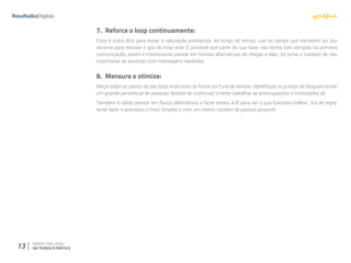 13 MARKETING VIRAL:
DA TEORIA À PRÁTICA
7.	 Reforce o loop continuamente:
Essa é outra dica para evitar a saturação prematura. Ao longo do tempo, use os canais que estiverem ao seu
alcance para renovar o gás do loop viral. É provável que parte da sua base não tenha sido atingida na primeira
comunicação, assim é interessante pensar em formas alternativas de chegar a elas. Só tome o cuidado de não
importunar as pessoas com mensagens repetidas.
8.	 Mensure e otimize:
Meça todas as partes do seu loop viral como se fosse um funil de vendas. Identifique os pontos de bloqueio (onde
um grande percentual de pessoas desiste de continuar) e tente trabalhar as preocupações e motivações ali.
Também é valido pensar em fluxos alternativos e fazer testes A/B para ver o que funciona melhor. Via de regra,
tente fazer o processo o mais simples e com um menor número de passos possível.
 