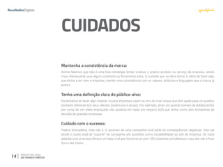 14 MARKETING VIRAL:
DA TEORIA À PRÁTICA
CUIDADOS
Mantenha a consistência da marca:
Acima falamos que não é uma boa estratégia tentar viralizar o próprio produto ou serviço da empresa, sendo
mais interessante usar algum conteúdo ou ferramenta extra. O cuidado que se deve tomar é, além de fazer algo
que tenha a ver com a empresa, manter uma consistência com os valores, atributos e linguagem que a marca já
possui.
Tenha uma definição clara do público-alvo:
Na tentativa de fazer algo viralizar, muitas empresas caem no erro de criar coisas que têm apelo para um público
bastante diferente dos seus clientes (potenciais e atuais). Por exemplo, atrair um grande número de adolescentes
por conta de um vídeo engraçado não ajudaria em nada um negócio B2B que tenha como alvo tomadores de
decisão de grandes empresas.
Cuidado com o sucesso:
Parece brincadeira, mas não é. O sucesso de uma campanha viral pode ter consequências negativas. Isso vai
desde o custo total de “suporte” da campanha até questões como escalabilidade do site da empresa. De nada
adianta criar uma boa oferta e um loop viral que funciona se com 100 visitantes simultâneos o seu site cair e ficar
fora o dia inteiro.
 