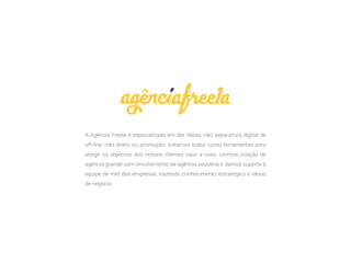 A Agência Freela é especializada em dar ideias, não separamos digital de
off-line, mkt direto ou promoção, tratamos todas como ferramentas para
atingir os objetivos dos nossos clientes caso a caso. Unimos criação de
agência grande com envolvimento de agência pequena e damos suporte à
equipe de mkt das empresas, trazendo conhecimento estratégico e ideias
de negócio.
 