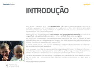 2 MARKETING VIRAL:
DA TEORIA À PRÁTICA
INTRODUÇÃO
Antes de tudo, é importante definir o que não é Marketing Viral. Para nós, Marketing Viral não é um vídeo de
um bêbado engraçado, um bebê mordendo o dedo, ou um gato bonitinho. Esses (entre vários outros exemplos)
são de fato conteúdos que até hoje continuam se espalhando, mas são coisas que ocorreram ocasional e
espontaneamente, sem qualquer planejamento.
Marketing Viral para nós significa orquestrar um conteúdo, uma ferramenta ou uma promoção com intuito de ser
compartilhado pelo público-alvo da empresa e que tenha uma relação direta com o seu negócio.
Isso não significa que defendemos que as empresas tentem “fabricar um viral”, como os exemplos de vídeos
engraçados acima. Não só é extremamente difícil conseguir isso, como na maioria das vezes é inútil mesmo se
funcionar, especialmente quando falamos de negócios B2B.
No entanto, ainda é possível que as empresas entendam e se beneficiem de vários elementos de viralidade que
hoje são potencializados pelas redes sociais.
Nesse whitepaper vamos falar da importância do Marketing Viral para Marketing e Vendas e como funciona a
matemática por trás disso. Depois passaremos sobre os fatores que fazem algo ser compartilhado e traremos
exemplos de conteúdos e ferramentas virais que podem ser aproveitados pela maioria dos negócios.
Para fechar, apresentamos uma série de dicas e cuidados que uma empresa deve se atentar quando for produzir
algo com caráter viral e recomendamos alguns links com materiais complementares para quem quiser se
aprofundar.
Boa leitura e sucesso ao espalhar!
 