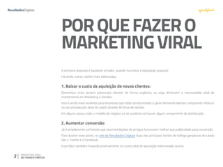 3 MARKETING VIRAL:
DA TEORIA À PRÁTICA
PORQUEFAZERO
MARKETINGVIRAL
A primeira resposta é bastante simples: quando funciona, é exposição gratuita!
Há ainda outras razões mais elaboradas:
1. Baixar o custo de aquisição de novos clientes:
Elementos virais atraem potenciais clientes de forma orgânica, ou seja, diminuem a necessidade total de
investimento em Marketing e Vendas.
Isso é ainda mais evidente para empresas que estão acostumadas a gerar demanda apenas comprando mídia e/
ou por prospecção ativa de Leads através de força de vendas.
Em alguns casos, todo o modelo de negócio só se sustenta se houver algum componente de distribuição
2. Aumentar conversão
Já é amplamente conhecido que recomendações de amigos funcionam melhor que publicidade para conversão.
Para ilustrar esse ponto, no site da Resultados Digitais duas das principais fontes de tráfego geradoras de Leads
são o Twitter e o Facebook.
Esse fator também impacta positivamente no custo total de aquisição mencionado acima.
 