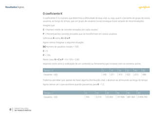 6 MARKETING VIRAL:
DA TEORIA À PRÁTICA
O coeficiente K
O coeficiente K é o número que determina a efetividade do loop viral, ou seja, qual é o tamanho do grupo de novos
usuários, ao longo do tempo, que um grupo de usuários inicial consegue trazer através de recomendações.
Imagine que:
C = Número médio de convites enviados por cada usuário
P = Percentual dos convites enviados que se transformam em novos usuários
Definimos K como: K = C x P
Agora vamos imaginar a seguinte situação:
[N] Número de usuários iniciais = 100
C = 6
P = 15%
Neste caso, K = C x P = 6 x 15% = 0,90.
Vejamos como seria a viralização de um conteúdo ou ferramenta que iniciasse com os números acima.
Podemos perceber que, apesar de haver alguma distribuição viral, o alcance vai diminuindo ao longo do tempo.
Agora vamos ver o que acontece quando passamos para K = 1,2.
Tempo - t 0 10 20 30 40 50
Usuários - U(t) 100 271 410 522 613 686
Tempo - t 0 10 20 30 40 50
Usuários - U(t) 100 3.215 22.503 141.926 881.363 5.459.763
 