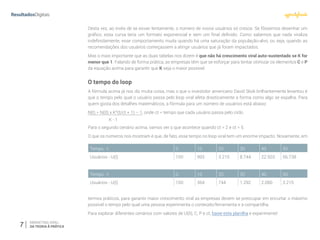 7 MARKETING VIRAL:
DA TEORIA À PRÁTICA
Desta vez, ao invés de se esvair lentamente, o número de novos usuários só cresce. Se fôssemos desenhar um
gráfico, essa curva teria um formato exponencial e sem um final definido. Como sabemos que nada viraliza
indefinidamente, esse comportamento muda quando há uma saturação da população-alvo, ou seja, quando as
recomendações dos usuários começassem a atingir usuários que já foram impactados.
Mas o mais importante que as duas tabelas nos dizem é que não há crescimento viral auto-sustentado se K for
menor que 1. Falando de forma prática, as empresas têm que se esforçar para tentar otimizar os elementos C e P
da equação acima para garantir que K seja o maior possível.
O tempo do loop
A fórmula acima já nos diz muita coisa, mas o que o investidor americano David Skok brilhantemente levantou é
que o tempo pelo qual o usuário passa pelo loop viral afeta drasticamente a forma como algo se espalha. Para
quem gosta dos detalhes matemáticos, a fórmula para um número de usuários está abaixo:
N(t) = N(0) x K^(t/ct + 1) – 1, onde ct = tempo que cada usuário passa pelo ciclo.
Para o segundo cenário acima, vamos ver o que acontece quando ct = 2 e ct = 5.
O que os números nos mostram é que, de fato, esse tempo no loop viral tem um enorme impacto. Novamente, em
termos práticos, para garantir maior crescimento viral as empresas devem se preocupar em encurtar o máximo
possível o tempo pelo qual uma pessoa experimenta o conteúdo/ferramenta e a compartilha.
Para explorar diferentes cenários com valores de U(0), C, P e ct, baixe esta planilha e experimente!
K - 1
Tempo - t 0 10 20 30 40 50
Usuários - U(t) 100 993 3.215 8.744 22.503 56.738
Tempo - t 0 10 20 30 40 50
Usuários - U(t) 100 364 744 1.292 2.080 3.215
 