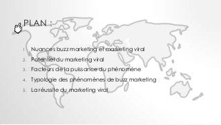 PLAN :

1.   Nuances buzz marketing et marketing viral
2.   Potentiel du marketing viral
3.   Facteurs de la puissance du ...