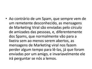 • Ao contrário de um Spam, que sempre vem de
  um remetente desconhecido, as mensagens
  de Marketing Viral são enviadas pelo círculo
  de amizades das pessoas, e, diferentemente
  dos Spams, que normalmente vão para a
  lixeira sem ao menos serem abertos, as
  mensagens de Marketing viral nos fazem
  perder algum tempo para lê-las, já que foram
  enviadas por um amigo, e invariavelmente ele
  irá perguntar se nós a lemos.
 