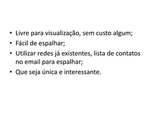• Livre para visualização, sem custo algum;
• Fácil de espalhar;
• Utilizar redes já existentes, lista de contatos
  no email para espalhar;
• Que seja única e interessante.
 