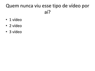 Quem nunca viu esse tipo de vídeo por
                aí?
• 1 vídeo
• 2 vídeo
• 3 vídeo
 