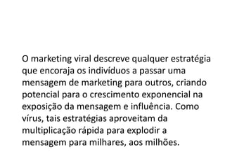 O marketing viral descreve qualquer estratégia
que encoraja os indivíduos a passar uma
mensagem de marketing para outros, criando
potencial para o crescimento exponencial na
exposição da mensagem e influência. Como
vírus, tais estratégias aproveitam da
multiplicação rápida para explodir a
mensagem para milhares, aos milhões.
 