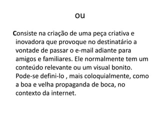 ou
Consiste na criação de uma peça criativa e
 inovadora que provoque no destinatário a
 vontade de passar o e-mail adiante para
 amigos e familiares. Ele normalmente tem um
 conteúdo relevante ou um visual bonito.
 Pode-se defini-lo , mais coloquialmente, como
 a boa e velha propaganda de boca, no
 contexto da internet.
 