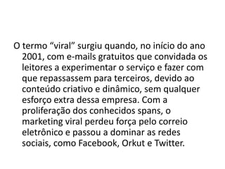 O termo “viral” surgiu quando, no início do ano
  2001, com e-mails gratuitos que convidada os
  leitores a experimentar o serviço e fazer com
  que repassassem para terceiros, devido ao
  conteúdo criativo e dinâmico, sem qualquer
  esforço extra dessa empresa. Com a
  proliferação dos conhecidos spans, o
  marketing viral perdeu força pelo correio
  eletrônico e passou a dominar as redes
  sociais, como Facebook, Orkut e Twitter.
 