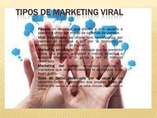 TIPOS DE MARKETING VIRAL
    Pásalo: un mensaje que alienta a otro usuario a
    pasarlo a otros por medio de cadenas de correos
    Viral incentivado: se ofrece una recompensa por
    reenviar el mensaje o por dar la dirección de
    correo electrónico de alguien.
    Marketing encubierto: un mensaje que se presenta
    como una página, actividad o noticia atractiva o
    inusual, impulsa a la gente a ver el misterio
    mostrado.
    Marketing del rumor: anuncios, noticias o
    mensajes que rozan límites de lo apropiado o de
    buen gusto.
    Base de datos gestionada por el usuario: los
    usuarios crean y gestionan sus propias listas de
    contactos usando una base de datos ofrecida por un servicio
    online.
 