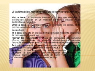 La transmisión del marketing viral puede ocurrir de varias formas:

Web a boca: un formulario basado en la web que convierte la
información entrada en un mensaje de correo enviado a los
destinatarios indicados.
Email a boca: reenvío espontáneo de mensajes de correo, como
bromas, pasatiempos y fotos.
Boca a boca
MI a boca: consiste en el envío de hiperenlaces mediante programas
de mensajería instantánea.
Premiar las referencias: A veces las compañías de marketing
ofrecen recompensas por enviarles direcciones de usuarios,
favoreciendo cualquiera de los métodos comentados anteriormente.
Protocolo de comunicaciones: , los operadores en cada lado de la
conversación suelen intercambiar tarjetas QLS.B
Bluetooth: El uso extendido de teléfonos móviles con soporte
Bluetooth (lo que permite una comunicación gratuita entre los
mismos) permite que se transmita de forma viral todo tipo de
contenidos, incluyendo vídeos promocionales.
 