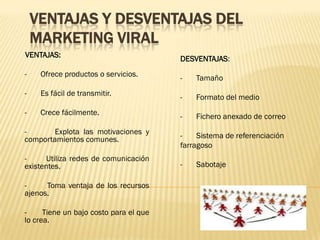 VENTAJAS Y DESVENTAJAS DEL
    MARKETING VIRAL
VENTAJAS:                               DESVENTAJAS:
-    Ofrece productos o servicios.      -   Tamaño
-    Es fácil de transmitir.            -   Formato del medio
-    Crece fácilmente.                  -   Fichero anexado de correo
-       Explota las motivaciones y      -    Sistema de referenciación
comportamientos comunes.
                                        farragoso
-     Utiliza redes de comunicación
existentes.                             -   Sabotaje

-     Toma ventaja de los recursos
ajenos.

-     Tiene un bajo costo para el que
lo crea.
 