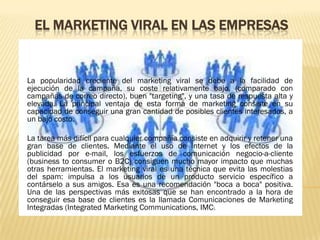 EL MARKETING VIRAL EN LAS EMPRESAS


La popularidad creciente del marketing viral se debe a la facilidad de
ejecución de la campaña, su coste relativamente bajo, (comparado con
campañas de correo directo), buen "targeting", y una tasa de respuesta alta y
elevada. La principal ventaja de esta forma de marketing consiste en su
capacidad de conseguir una gran cantidad de posibles clientes interesados, a
un bajo costo.

La tarea más difícil para cualquier compañía consiste en adquirir y retener una
gran base de clientes. Mediante el uso de Internet y los efectos de la
publicidad por e-mail, los esfuerzos de comunicación negocio-a-cliente
(business to consumer o B2C) consiguen mucho mayor impacto que muchas
otras herramientas. El marketing viral es una técnica que evita las molestias
del spam: impulsa a los usuarios de un producto servicio específico a
contárselo a sus amigos. Esa es una recomendación "boca a boca" positiva.
Una de las perspectivas más exitosas que se han encontrado a la hora de
conseguir esa base de clientes es la llamada Comunicaciones de Marketing
Integradas (Integrated Marketing Communications, IMC).
 