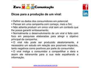 www.zarucomunicacao.com.br
Dicas para a produção de um viral:
 Definir os dados dos consumidores em potencial;
 Pensar em uma campanha com começo, meio e fim;
 Não adianta produzir um único viral sem um contexto que
lhe possa garantir embasamento;
 Normalmente o desenvolvimento de um viral é feito com
foco em pesquisas elaboradas para atingir o objetivo
principal da campanha;
 O viral não pode ser produzido aleatoriamente, é
necessário um estudo em relação aos possíveis impactos,
tanto negativos como positivos por parte do consumidor;
 O viral instiga o consumidor a compartilhar a ideia e
assim ele retransmite para a sua rede espalhando a
informação.
 