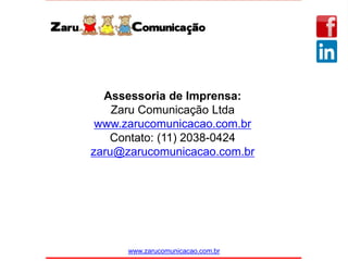 www.zarucomunicacao.com.br
Assessoria de Imprensa:
Zaru Comunicação Ltda
www.zarucomunicacao.com.br
Contato: (11) 2038-0424
zaru@zarucomunicacao.com.br
 