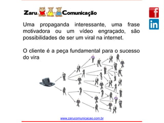 www.zarucomunicacao.com.br
Uma propaganda interessante, uma frase
motivadora ou um vídeo engraçado, são
possibilidades de ser um viral na internet.
O cliente é a peça fundamental para o sucesso
do viral.
 