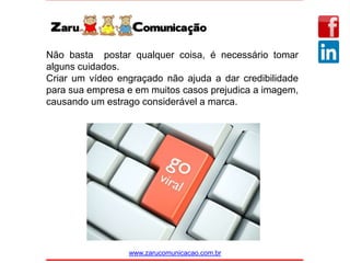 www.zarucomunicacao.com.br
Não basta postar qualquer coisa, é necessário tomar
alguns cuidados.
Criar um vídeo engraçado não ajuda a dar credibilidade
para sua empresa e em muitos casos prejudica a imagem,
causando um estrago considerável a marca.
 