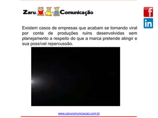 www.zarucomunicacao.com.br
Existem casos de empresas que acabam se tornando viral
por conta de produções ruins desenvolvidas sem
planejamento a respeito do que a marca pretende atingir e
sua possível repercussão.
 