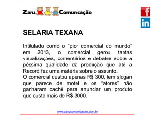 www.zarucomunicacao.com.br
SELARIA TEXANA
Intitulado como o “pior comercial do mundo”
em 2013, o comercial gerou tantas
visualizações, comentários e debates sobre a
péssima qualidade da produção que até a
Record fez uma matéria sobre o assunto.
O comercial custou apenas R$ 300, tem slogan
que parece de motel e os “atores” não
ganharam cachê para anunciar um produto
que custa mais de R$ 3000.
 