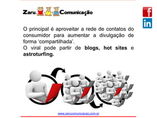 www.zarucomunicacao.com.br
O principal é aproveitar a rede de contatos do
consumidor para aumentar a divulgação de
forma ‘compartilhada’.
O viral pode partir de blogs, hot sites e
astroturfing.
 