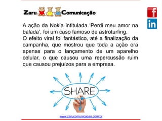 www.zarucomunicacao.com.br
A ação da Nokia intitulada ‘Perdi meu amor na
balada’, foi um caso famoso de astroturfing.
O efeito viral foi fantástico, até a finalização da
campanha, que mostrou que toda a ação era
apenas para o lançamento de um aparelho
celular, o que causou uma repercussão ruim
que causou prejuízos para a empresa.
 