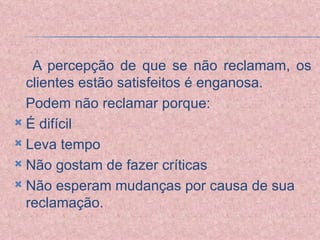 A percepção de que se não reclamam, os clientes estão satisfeitos é enganosa. Podem não reclamar porque: É difícil Leva tempo Não gostam de fazer críticas Não esperam mudanças por causa de sua reclamação. 