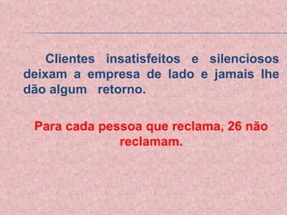 Clientes insatisfeitos e silenciosos deixam a empresa de lado e jamais lhe dão algum  retorno. Para cada pessoa que reclama, 26 não reclamam. 