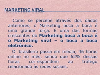 Como se percebe através dos dados anteriores, o Marketing boca a boca é uma grande força. E uma das formas crescentes do  Marketing boca a boca é o Marketing viral – o boca a boca eletrônico.  O  brasileiro passa em média, 46 horas online no mês, sendo que 62% dessas horas correspondem ao tráfego relacionado às redes sociais.  