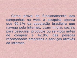 Como prova do funcionamento das campanhas na web, a pesquisa aponta que 90,1% da população brasileira que navega pela internet, usam mídias sociais para pesquisar produtos ou serviços antes de comprar e 42,9% das pessoas recomendam empresas e serviços através da internet. 