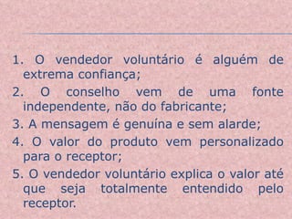 1. O vendedor voluntário é alguém de extrema confiança;  2. O conselho vem de uma fonte independente, não do fabricante; 3. A mensagem é genuína e sem alarde; 4. O valor do produto vem personalizado para o receptor; 5. O vendedor voluntário explica o valor até que seja totalmente entendido pelo receptor. 