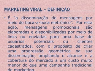 É “a disseminação de mensagens por meio do boca-a-boca eletrônico”.  Por esta ação, mensagens promocionais são elaboradas e disponibilizadas por meio de links ou enviadas para uma base de usuários potenciais ou clientes cadastrados, com o propósito de criar uma progressão geométrica na sua disseminação, ampliando o alcance e a cobertura do mercado a um custo muito menor do que uma campanha tradicional de marketing.  
