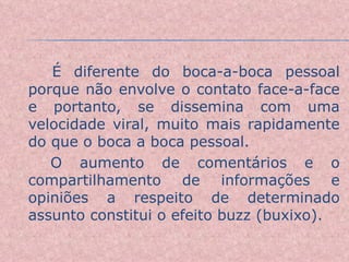 É diferente do boca-a-boca pessoal porque não envolve o contato face-a-face e portanto, se dissemina com uma velocidade viral, muito mais rapidamente do que o boca a boca pessoal.  O aumento de comentários e o compartilhamento de informações e opiniões a respeito de determinado assunto constitui o efeito buzz (buxixo). 