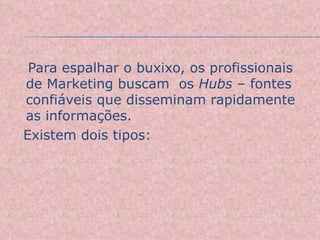 Para espalhar o buxixo, os profissionais de Marketing buscam  os  Hubs  – fontes confiáveis que disseminam rapidamente as informações.  Existem dois tipos: 